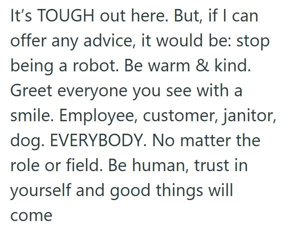 It's TOUGH out here. But, if I can offer any advice, it would be: stop being a robot. Be warm & kind. Greet everyone you see with a smile. Employee, customer, janitor, dog. EVERYBODY. No matter the role or field. Be human, trust in yourself and good things will come
