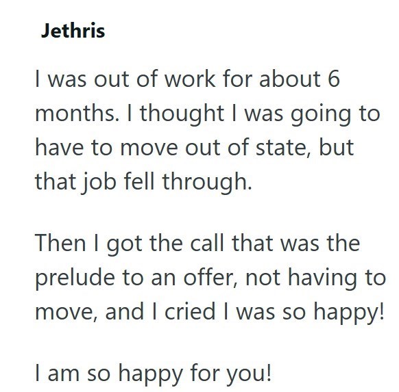 Jethris I was out of work for about 6 months. I thought I was going to have to move out of state, but that job fell through. Then I got the call that was the prelude to an offer, not having to move, and I cried I was so happy! I am so happy for you!