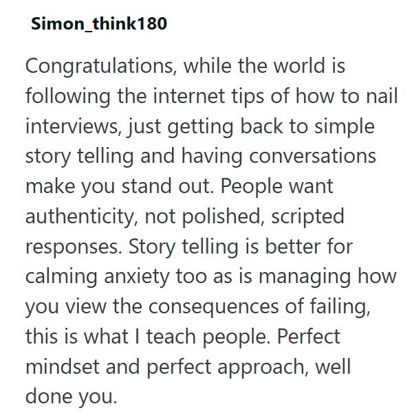 Simon_think180 Congratulations, while the world is following the internet tips of how to nail interviews, just getting back to simple story telling and having conversations make you stand out. People want authenticity, not polished, scripted responses. Story telling is better for calming anxiety too as is managing how you view the consequences of failing, this is what I teach people. Perfect mindset and perfect approach, well done you.