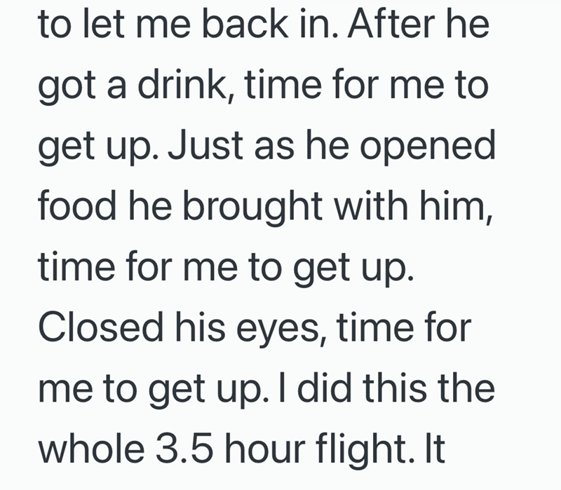 to let me back in. After he got a drink, time for me to get up. Just as he opened food he brought with him, time for me to get up. Closed his eyes, time for me to get up. I did this the whole 3.5 hour flight. It