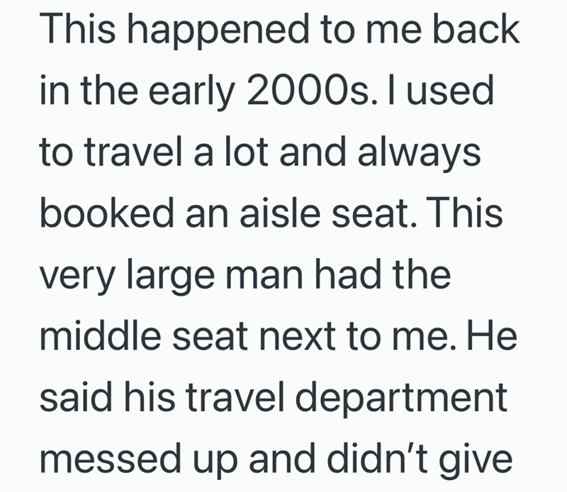 This happened to me back in the early 2000s. I used to travel a lot and always booked an aisle seat. This very large man had the middle seat next to me. He said his travel department messed up and didn't give