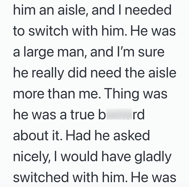 him an aisle, and I needed to switch with him. He was a large man, and I'm sure he really did need the aisle more than me. Thing was he was a true b rd about it. Had he asked nicely, I would have gladly switched with him. He was