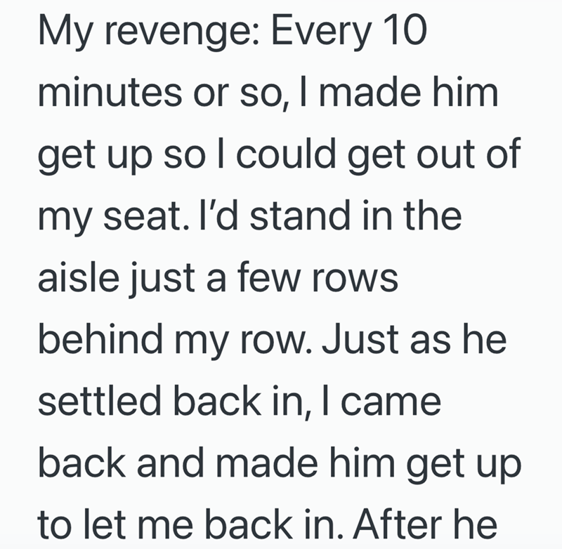 My revenge: Every 10 minutes or so, I made him get up so I could get out of my seat. I'd stand in the aisle just a few rows behind my row. Just as he settled back in, I came back and made him get up to let me back in. After he