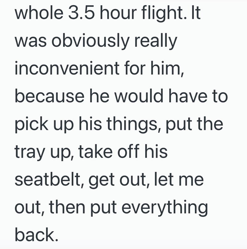 whole 3.5 hour flight. It was obviously really inconvenient for him, because he would have to pick up his things, put the tray up, take off his seatbelt, get out, let me out, then put everything back.