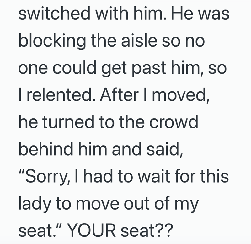 switched with him. He was blocking the aisle so no one could get past him, so I relented. After I moved, he turned to the crowd behind him and said, "Sorry, I had to wait for this lady to move out of my seat." YOUR seat??