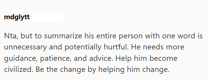 mdglytt Nta, but to summarize his entire person with one word is unnecessary and potentially hurtful. He needs more guidance, patience, and advice. Help him become civilized. Be the change by helping him change.