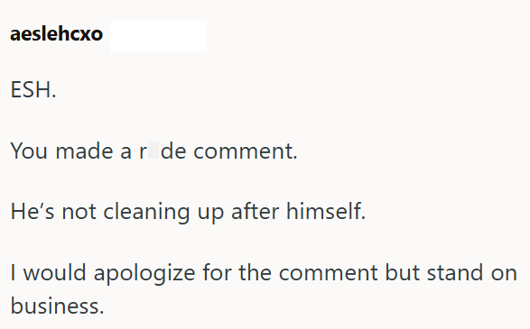 aeslehcxo ESH. You made ar de comment. He's not cleaning up after himself. I would apologize for the comment but stand on business.