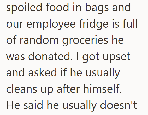 spoiled food in bags and our employee fridge is full of random groceries he was donated. I got upset and asked if he usually cleans up after himself. He said he usually doesn't