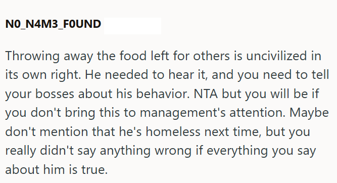 NO_N4M3_FOUND Throwing away the food left for others is uncivilized in its own right. He needed to hear it, and you need to tell your bosses about his behavior. NTA but you will be if you don't bring this to management's attention. Maybe don't mention that he's homeless next time, but you really didn't say anything wrong if everything you say about him is true.