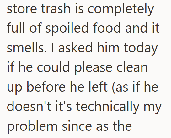 store trash is completely full of spoiled food and it smells. I asked him today if he could please clean up before he left (as if he doesn't it's technically my problem since as the