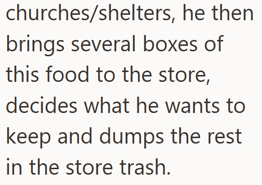 churches/shelters, he then brings several boxes of this food to the store, decides what he wants to keep and dumps the rest in the store trash.