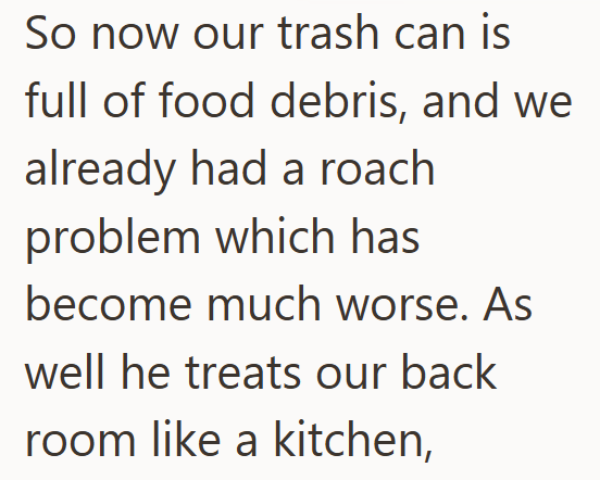 So now our trash can is full of food debris, and we already had a roach problem which has become much worse. As well he treats our back room like a kitchen,