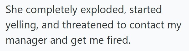 She completely exploded, started yelling, and threatened to contact my manager and get me fired.