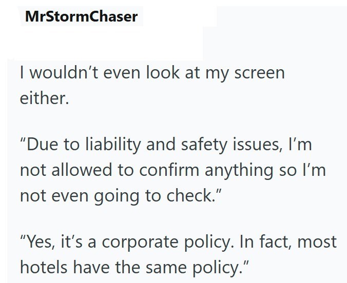 MrStormChaser I wouldn't even look at my screen either. "Due to liability and safety issues, I'm not allowed to confirm anything so I'm not even going to check." "Yes, it's a corporate policy. In fact, most hotels have the same policy."