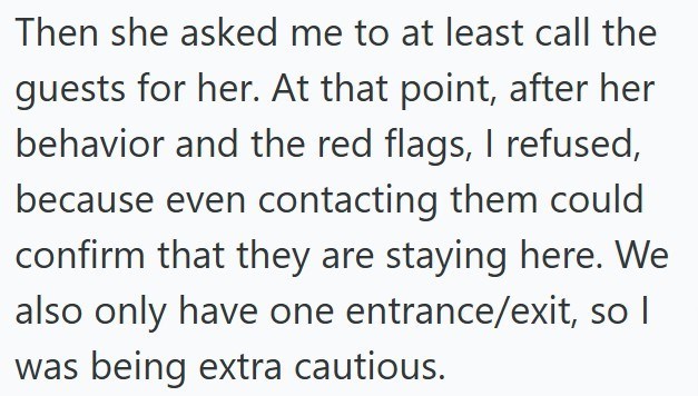 Then she asked me to at least call the guests for her. At that point, after her behavior and the red flags, I refused, because even contacting them could confirm that they are staying here. We also only have one entrance/exit, so I was being extra cautious.