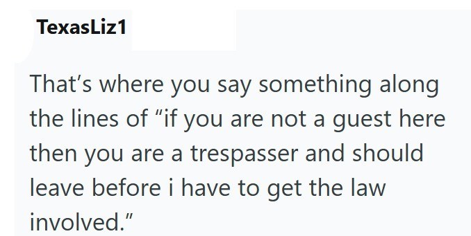 TexasLiz1 That's where you say something along the lines of "if you are not a guest here then you are a trespasser and should leave before i have to get the law involved."