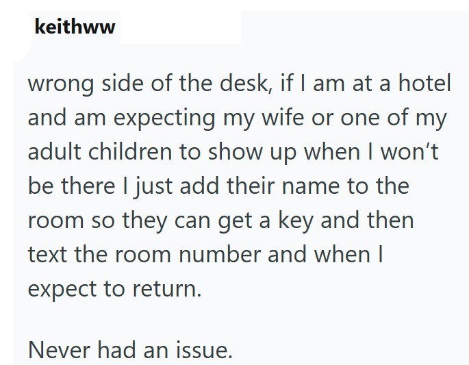 keithww wrong side of the desk, if I am at a hotel and am expecting my wife or one of my adult children to show up when I won't be there I just add their name to the room so they can get a key and then text the room number and when I expect to return. Never had an issue.