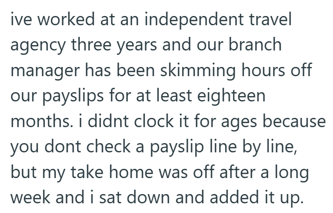 ive worked at an independent travel agency three years and our branch manager has been skimming hours off our payslips for at least eighteen months. i didnt clock it for ages because you dont check a payslip line by line, but my take home was off after a long week and i sat down and added it up.