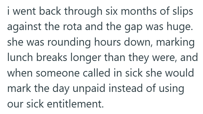 i went back through six months of slips against the rota and the gap was huge. she was rounding hours down, marking lunch breaks longer than they were, and when someone called in sick she would mark the day unpaid instead of using our sick entitlement.