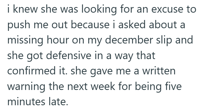 i knew she was looking for an excuse to push me out because i asked about a missing hour on my december slip and she got defensive in a way that confirmed it. she gave me a written warning the next week for being five minutes late.