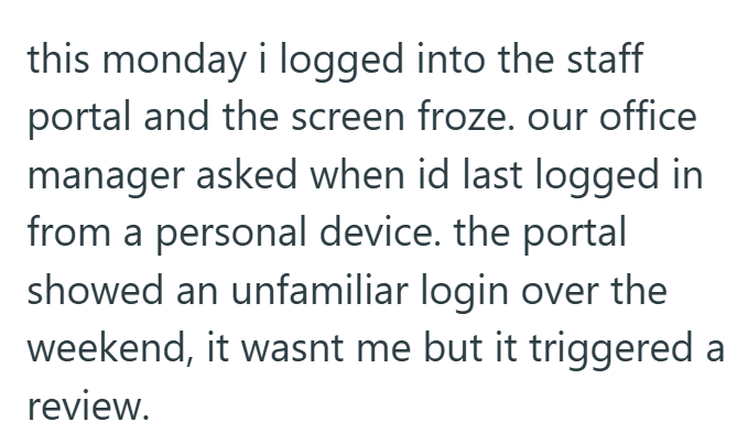 this monday i logged into the staff portal and the screen froze. our office manager asked when id last logged in from a personal device. the portal showed an unfamiliar login over the weekend, it wasnt me but it triggered a review.