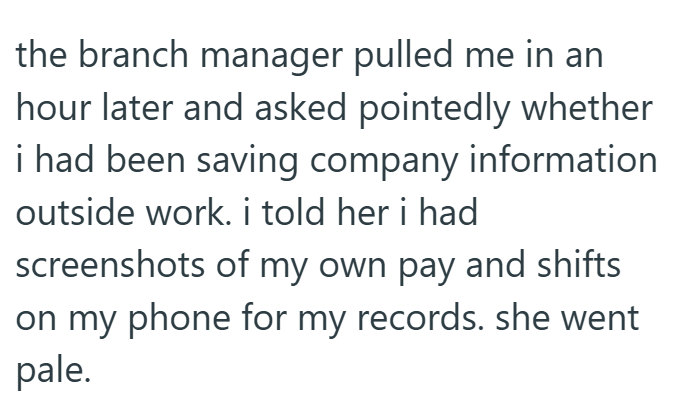 the branch manager pulled me in an hour later and asked pointedly whether i had been saving company information outside work. i told her i had screenshots of my own pay and shifts on my phone for my records. she went pale.