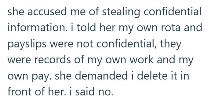 she accused me of stealing confidential information. i told her my own rota and payslips were not confidential, they were records of my own work and my own pay. she demanded i delete it in front of her. i said no.