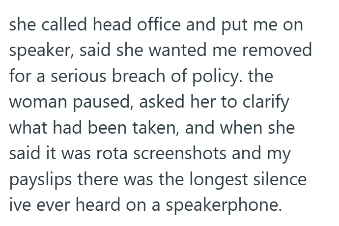 she called head office and put me on speaker, said she wanted me removed for a serious breach of policy. the woman paused, asked her to clarify what had been taken, and when she said it was rota screenshots and my payslips there was the longest silence ive ever heard on a speakerphone.