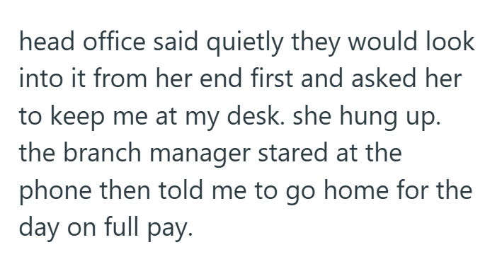 head office said quietly they would look into it from her end first and asked her to keep me at my desk. she hung up. the branch manager stared at the phone then told me to go home for the day on full pay.