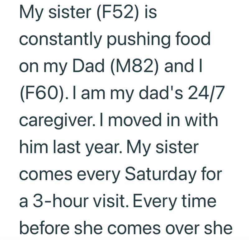 My sister (F52) is constantly pushing food on my Dad (M82) and I (F60). I am my dad's 24/7 caregiver. I moved in with him last year. My sister comes every Saturday for a 3-hour visit. Every time before she comes over she