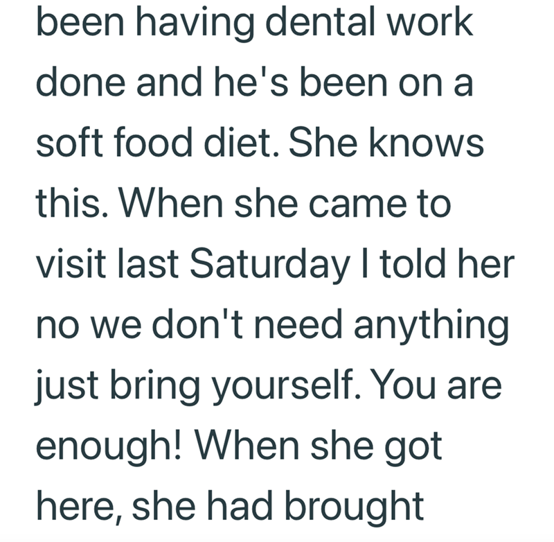been having dental work done and he's been on a soft food diet. She knows this. When she came to visit last Saturday I told her no we don't need anything just bring yourself. You are enough! When she got here, she had brought