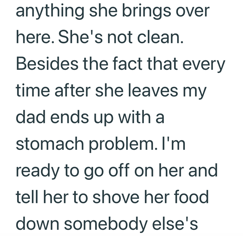 anything she brings over here. She's not clean. Besides the fact that every time after she leaves my dad ends up with a stomach problem. I'm ready to go off on her and tell her to shove her food down somebody else's