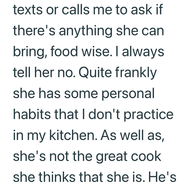 texts or calls me to ask if there's anything she can bring, food wise. I always tell her no. Quite frankly she has some personal habits that I don't practice. in my kitchen. As well as, she's not the great cook she thinks that she is. He's