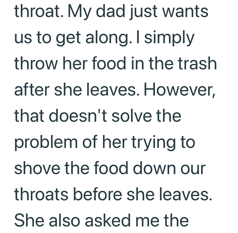 throat. My dad just wants us to get along. I simply throw her food in the trash after she leaves. However, that doesn't solve the problem of her trying to shove the food down our throats before she leaves. She also asked me the
