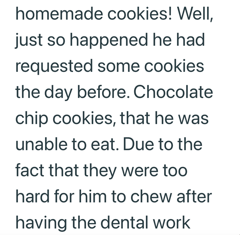 homemade cookies! Well, just so happened he had requested some cookies the day before. Chocolate chip cookies, that he was unable to eat. Due to the fact that they were too hard for him to chew after having the dental work