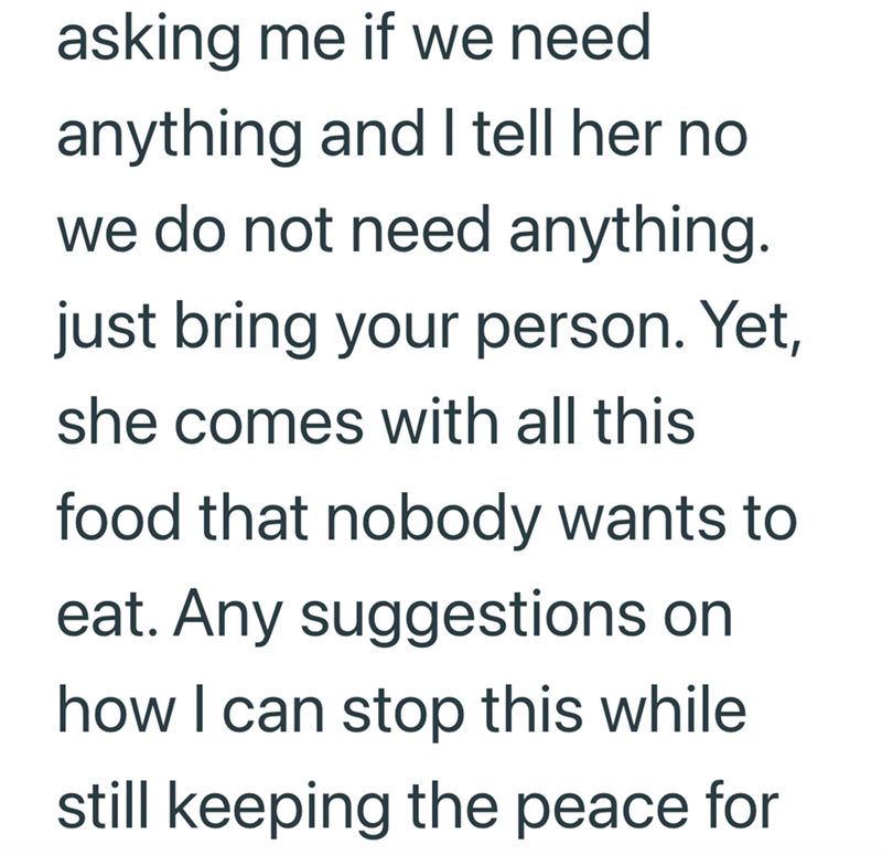 asking me if we need anything and I tell her no we do not need anything. just bring your person. Yet, she comes with all this food that nobody wants to eat. Any suggestions on how I can stop this while still keeping the peace for