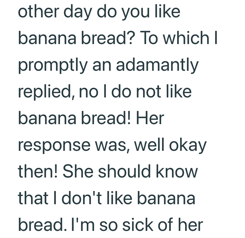 other day do you like banana bread? To which I promptly an adamantly replied, no I do not like banana bread! Her response was, well okay then! She should know that I don't like banana bread. I'm so sick of her