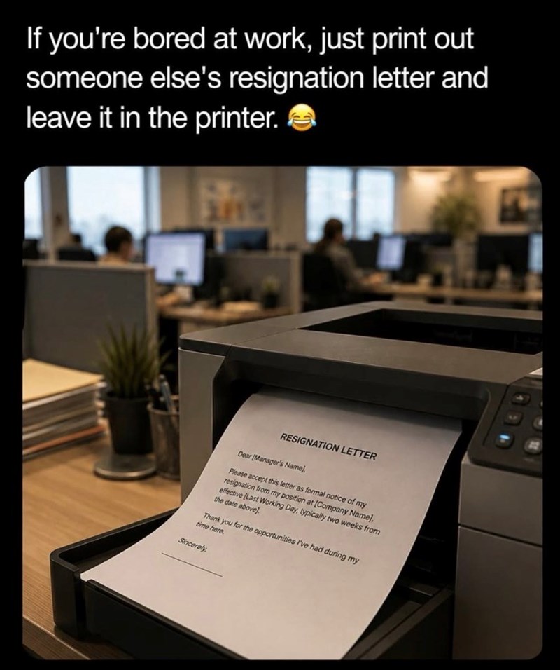 If you're bored at work, just print out someone else's resignation letter and leave it in the printer. 3815 RESIGNATION LETTER Dear [Manager's Name]. Please accept this letter as formal notice of my resignation from my position at [Company Name]. effective [Last Working Day, typically two weeks from the date above] Thank you for the opportunities I've had during my time here. Sincerely
