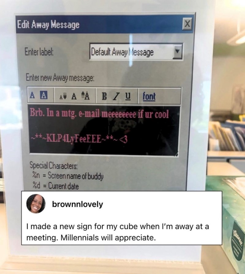 Edit Away Message Enter label: Default Away Message Enter new Away message: A A AV A A BZU font X Brb. In a mtg. e-mail meeeeeeee if ur cool **KLP4LyFeeEEE**~ <3 Special Characters: %n = Screen name of buddy %d = Current date brownnlovely I made a new sign for my cube when I'm away at a meeting. Millennials will appreciate. Deanex wwww