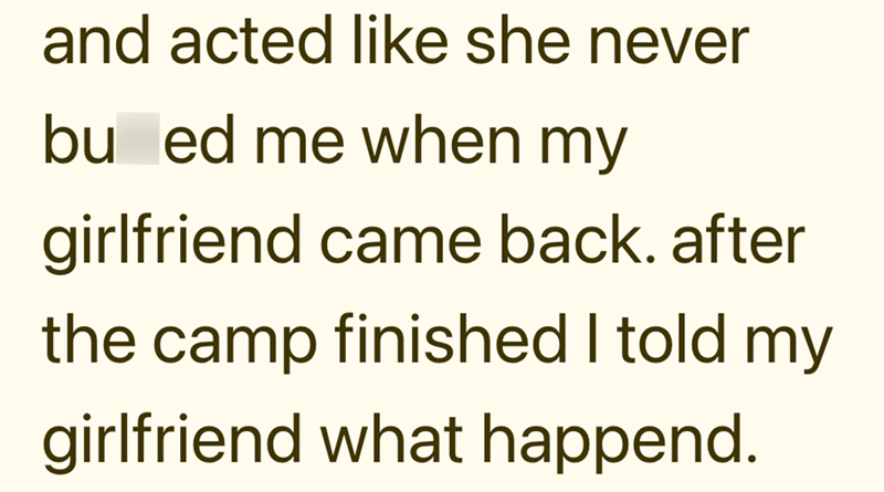 and acted like she never bu ed me when my girlfriend came back. after the camp finished I told my girlfriend what happend.