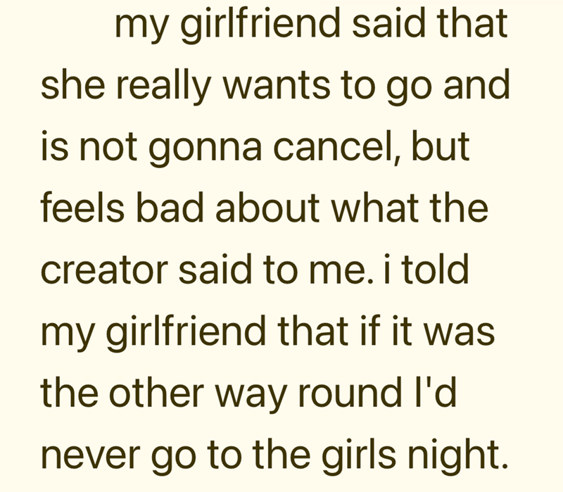 my girlfriend said that she really wants to go and is not gonna cancel, but feels bad about what the creator said to me. i told my girlfriend that if it was. the other way round I'd never go to the girls night.
