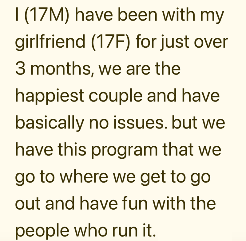 I (17M) have been with my girlfriend (17F) for just over 3 months, we are the happiest couple and have basically no issues. but we have this program that we go to where we get to go out and have fun with the people who run it.