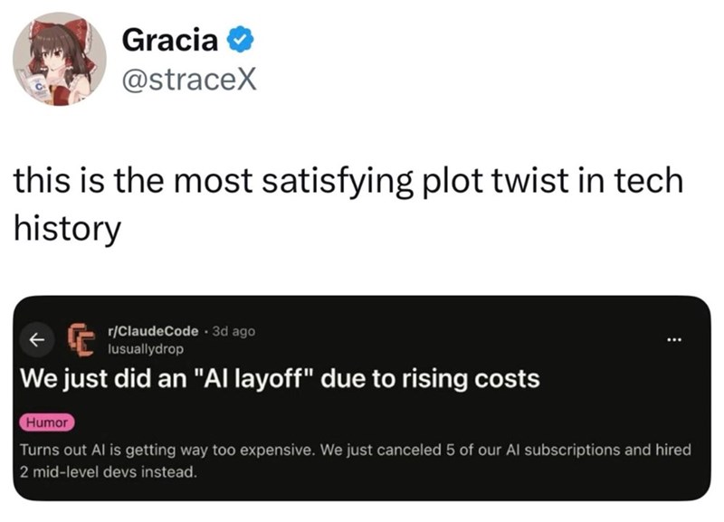 Gracia✔ @straceX this is the most satisfying plot twist in tech history r/ClaudeCode. 3d ago lusuallydrop We just did an "Al layoff" due to rising costs Humor Turns out Al is getting way too expensive. We just canceled 5 of our Al subscriptions and hired 2 mid-level devs instead.