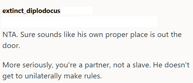 extinct diplodocus NTA. Sure sounds like his own proper place is out the door. More seriously, you're a partner, not a slave. He doesn't get to unilaterally make rules.