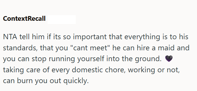 ContextRecall NTA tell him if its so important that everything is to his standards, that you "cant meet" he can hire a maid and you can stop running yourself into the ground. taking care of every domestic chore, working or not, can burn you out quickly.