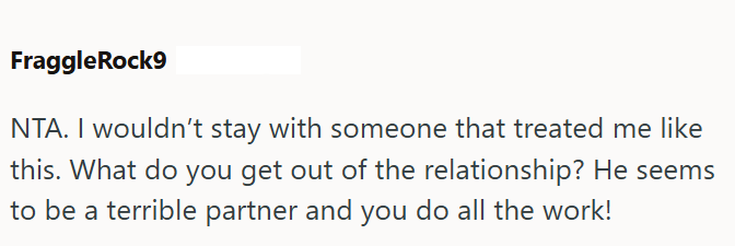 FraggleRock9 NTA. I wouldn't stay with someone that treated me like this. What do you get out of the relationship? He seems to be a terrible partner and you do all the work!
