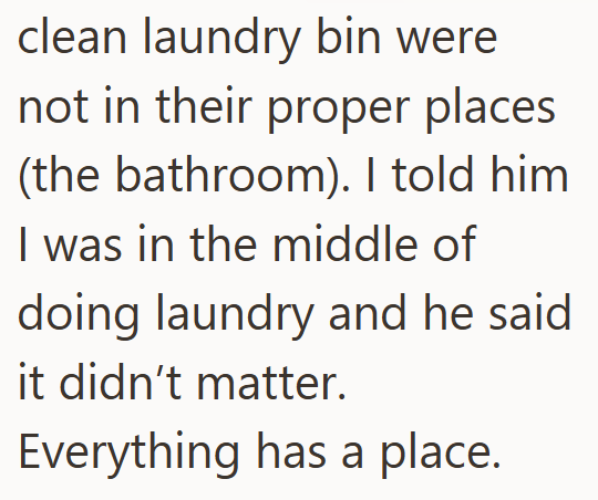 clean laundry bin were not in their proper places (the bathroom). I told him I was in the middle of doing laundry and he said it didn't matter. Everything has a place.