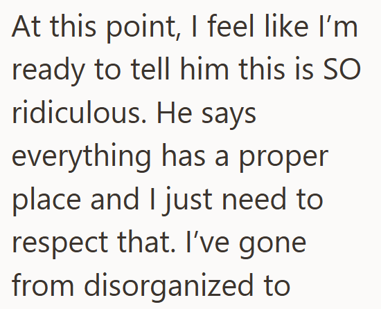 At this point, I feel like I'm ready to tell him this is SO ridiculous. He says everything has a proper place and I just need to respect that. I've gone from disorganized to