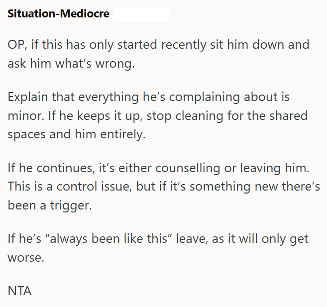 Situation-Mediocre OP, if this has only started recently sit him down and ask him what's wrong. Explain that everything he's complaining about is minor. If he keeps it up, stop cleaning for the shared spaces and him entirely. If he continues, it's either counselling or leaving him. This is a control issue, but if it's something new there's been a trigger. If he's "always been like this" leave, as it will only get worse. ΝΤΑ