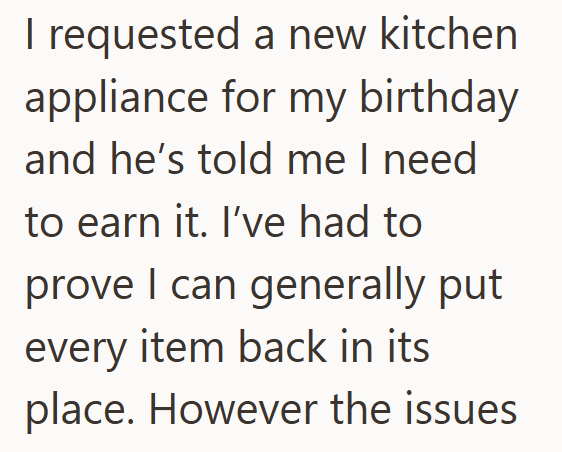 I requested a new kitchen appliance for my birthday and he's told me I need to earn it. I've had to prove I can generally put every item back in its place. However the issues